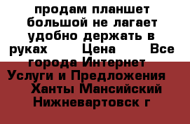 продам планшет большой не лагает удобно держать в руках!!!! › Цена ­ 2 - Все города Интернет » Услуги и Предложения   . Ханты-Мансийский,Нижневартовск г.